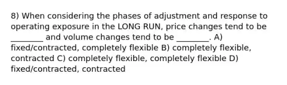 8) When considering the phases of adjustment and response to operating exposure in the LONG RUN, price changes tend to be ________ and volume changes tend to be ________. A) fixed/contracted, completely flexible B) completely flexible, contracted C) completely flexible, completely flexible D) fixed/contracted, contracted