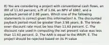 8) You are considering a project with conventional cash flows, an IRR of 11.63 percent, a PI of 1.04, an NPV of 987, and a payback period of 2.98 years. Which one of the following statements is correct given this information? A. The discounted payback period must be greater than 2.98 years. B. The break-even discount rate must be less than 11.63 percent. C. The discount rate used in computing the net present value was less than 11.63 percent. D. The AAR is equal to the IRR/PI. E. The project should be rejected based on its PI value