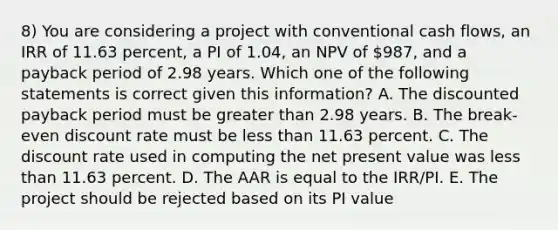 8) You are considering a project with conventional cash flows, an IRR of 11.63 percent, a PI of 1.04, an NPV of 987, and a payback period of 2.98 years. Which one of the following statements is correct given this information? A. The discounted payback period must be greater than 2.98 years. B. The break-even discount rate must be less than 11.63 percent. C. The discount rate used in computing the net present value was less than 11.63 percent. D. The AAR is equal to the IRR/PI. E. The project should be rejected based on its PI value