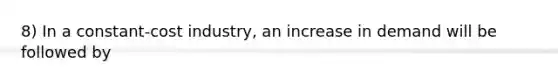 8) In a constant-cost industry, an increase in demand will be followed by