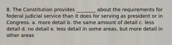 8. The Constitution provides ________ about the requirements for federal judicial service than it does for serving as president or in Congress. a. more detail b. the same amount of detail c. less detail d. no detail e. less detail in some areas, but more detail in other areas