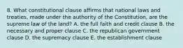 8. What constitutional clause affirms that national laws and treaties, made under the authority of the Constitution, are the supreme law of the land? A. the full faith and credit clause B. the necessary and proper clause C. the republican government clause D. the supremacy clause E. the establishment clause