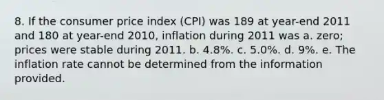 8. If the consumer price index (CPI) was 189 at year-end 2011 and 180 at year-end 2010, inflation during 2011 was a. zero; prices were stable during 2011. b. 4.8%. c. 5.0%. d. 9%. e. The inflation rate cannot be determined from the information provided.