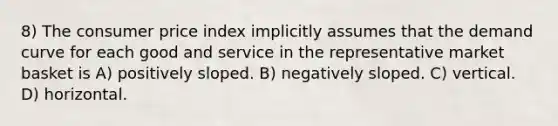 8) The consumer price index implicitly assumes that the demand curve for each good and service in the representative market basket is A) positively sloped. B) negatively sloped. C) vertical. D) horizontal.