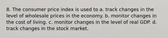 8. The consumer price index is used to a. track changes in the level of wholesale prices in the economy. b. monitor changes in the cost of living. c. monitor changes in the level of real GDP. d. track changes in the stock market.