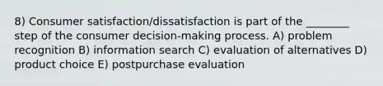 8) Consumer satisfaction/dissatisfaction is part of the ________ step of the consumer decision-making process. A) problem recognition B) information search C) evaluation of alternatives D) product choice E) postpurchase evaluation