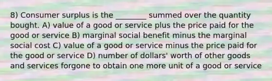 8) Consumer surplus is the ________ summed over the quantity bought. A) value of a good or service plus the price paid for the good or service B) marginal social benefit minus the marginal social cost C) value of a good or service minus the price paid for the good or service D) number of dollars' worth of other goods and services forgone to obtain one more unit of a good or service