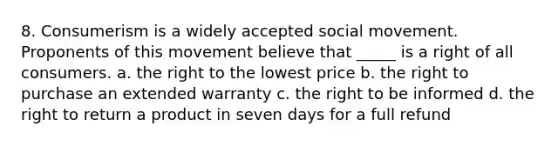 8. Consumerism is a widely accepted social movement. Proponents of this movement believe that _____ is a right of all consumers. a. the right to the lowest price b. the right to purchase an extended warranty c. the right to be informed d. the right to return a product in seven days for a full refund