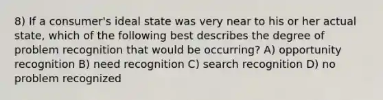 8) If a consumer's ideal state was very near to his or her actual state, which of the following best describes the degree of problem recognition that would be occurring? A) opportunity recognition B) need recognition C) search recognition D) no problem recognized