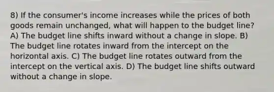 8) If the consumer's income increases while the prices of both goods remain unchanged, what will happen to the budget line? A) The budget line shifts inward without a change in slope. B) The budget line rotates inward from the intercept on the horizontal axis. C) The budget line rotates outward from the intercept on the vertical axis. D) The budget line shifts outward without a change in slope.