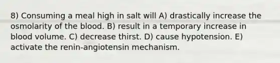 8) Consuming a meal high in salt will A) drastically increase the osmolarity of the blood. B) result in a temporary increase in blood volume. C) decrease thirst. D) cause hypotension. E) activate the renin-angiotensin mechanism.