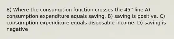 8) Where the consumption function crosses the 45° line A) consumption expenditure equals saving. B) saving is positive. C) consumption expenditure equals disposable income. D) saving is negative