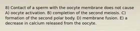 8) Contact of a sperm with the oocyte membrane does not cause A) oocyte activation. B) completion of the second meiosis. C) formation of the second polar body. D) membrane fusion. E) a decrease in calcium released from the oocyte.