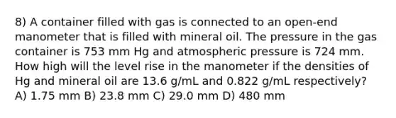 8) A container filled with gas is connected to an open-end manometer that is filled with mineral oil. The pressure in the gas container is 753 mm Hg and atmospheric pressure is 724 mm. How high will the level rise in the manometer if the densities of Hg and mineral oil are 13.6 g/mL and 0.822 g/mL respectively? A) 1.75 mm B) 23.8 mm C) 29.0 mm D) 480 mm