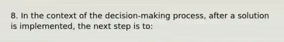 8. In the context of the decision-making process, after a solution is implemented, the next step is to: