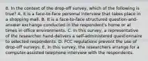 8. In the context of the drop-off survey, which of the following is true? A. It is a face-to-face personal interview that takes place in a shopping mall. B. It is a face-to-face structured question-and-answer exchange conducted in the respondent's home or at times in office environments. C. In this survey, a representative of the researcher hand-delivers a self-administered questionnaire to selected respondents. D. FCC regulations prevent the use of drop-off surveys. E. In this survey, the researchers arrange for a computer-assisted telephone interview with the respondents.