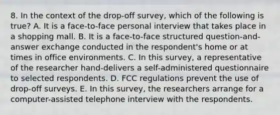 8. In the context of the drop-off survey, which of the following is true? A. It is a face-to-face personal interview that takes place in a shopping mall. B. It is a face-to-face structured question-and-answer exchange conducted in the respondent's home or at times in office environments. C. In this survey, a representative of the researcher hand-delivers a self-administered questionnaire to selected respondents. D. FCC regulations prevent the use of drop-off surveys. E. In this survey, the researchers arrange for a computer-assisted telephone interview with the respondents.