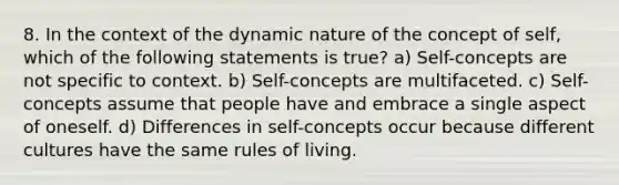 8. In the context of the dynamic nature of the concept of self, which of the following statements is true? a) Self-concepts are not specific to context. b) Self-concepts are multifaceted. c) Self-concepts assume that people have and embrace a single aspect of oneself. d) Differences in self-concepts occur because different cultures have the same rules of living.