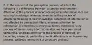 8. In the context of the perception process, which of the following is a difference between attention and retention? Attention is the process of incorporating new information into our existing knowledge, whereas retention is the process of attaching meaning to new knowledge. Retention of information is not affected by perceptual filters, whereas attention to information is affected by perceptual filters. Retention is the process of memorizing information after we have perceived something, whereas attention is the process of noticing, or becoming aware of, particular stimuli. Attention is an involuntary process, whereas retention is a voluntary process.