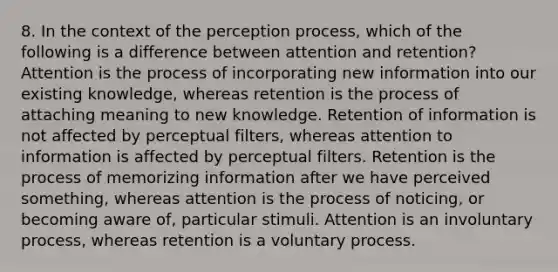 8. In the context of the perception process, which of the following is a difference between attention and retention? Attention is the process of incorporating new information into our existing knowledge, whereas retention is the process of attaching meaning to new knowledge. Retention of information is not affected by perceptual filters, whereas attention to information is affected by perceptual filters. Retention is the process of memorizing information after we have perceived something, whereas attention is the process of noticing, or becoming aware of, particular stimuli. Attention is an involuntary process, whereas retention is a voluntary process.