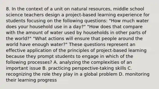 8. In the context of a unit on <a href='https://www.questionai.com/knowledge/k6l1d2KrZr-natural-resources' class='anchor-knowledge'>natural resources</a>, middle school science teachers design a project-based learning experience for students focusing on the following questions: "How much water does your household use in a day?" "How does that compare with the amount of water used by households in other parts of the world?" "What actions will ensure that people around the world have enough water?" These questions represent an effective application of the principles of project-based learning because they prompt students to engage in which of the following processes? A. analyzing the complexities of an important issue B. practicing perspective-taking skills C. recognizing the role they play in a global problem D. monitoring their learning progress