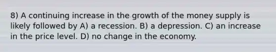 8) A continuing increase in the growth of the money supply is likely followed by A) a recession. B) a depression. C) an increase in the price level. D) no change in the economy.