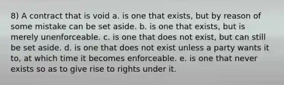 8) A contract that is void a. is one that exists, but by reason of some mistake can be set aside. b. is one that exists, but is merely unenforceable. c. is one that does not exist, but can still be set aside. d. is one that does not exist unless a party wants it to, at which time it becomes enforceable. e. is one that never exists so as to give rise to rights under it.