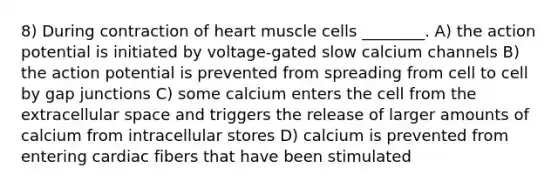 8) During contraction of heart muscle cells ________. A) the action potential is initiated by voltage-gated slow calcium channels B) the action potential is prevented from spreading from cell to cell by gap junctions C) some calcium enters the cell from the extracellular space and triggers the release of larger amounts of calcium from intracellular stores D) calcium is prevented from entering cardiac fibers that have been stimulated