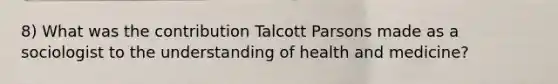 8) What was the contribution Talcott Parsons made as a sociologist to the understanding of health and medicine?