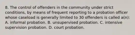 8. The control of offenders in the community under strict conditions, by means of frequent reporting to a probation officer whose caseload is generally limited to 30 offenders is called a(n): A. informal probation. B. unsupervised probation. C. intensive supervision probation. D. court probation.