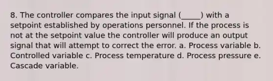 8. The controller compares the input signal (_____) with a setpoint established by operations personnel. If the process is not at the setpoint value the controller will produce an output signal that will attempt to correct the error. a. Process variable b. Controlled variable c. Process temperature d. Process pressure e. Cascade variable.