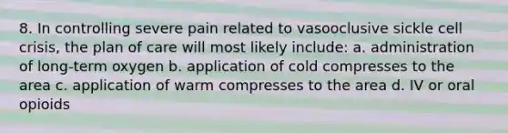 8. In controlling severe pain related to vasooclusive sickle cell crisis, the plan of care will most likely include: a. administration of long-term oxygen b. application of cold compresses to the area c. application of warm compresses to the area d. IV or oral opioids