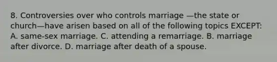 8. Controversies over who controls marriage —the state or church—have arisen based on all of the following topics EXCEPT: A. same-sex marriage. C. attending a remarriage. B. marriage after divorce. D. marriage after death of a spouse.