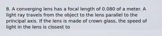 8. A converging lens has a focal length of 0.080 of a meter. A light ray travels from the object to the lens parallel to the principal axis. If the lens is made of crown glass, the speed of light in the lens is closest to