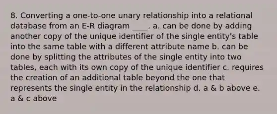 8. Converting a one-to-one unary relationship into a relational database from an E-R diagram ____. a. can be done by adding another copy of the unique identifier of the single entity's table into the same table with a different attribute name b. can be done by splitting the attributes of the single entity into two tables, each with its own copy of the unique identifier c. requires the creation of an additional table beyond the one that represents the single entity in the relationship d. a & b above e. a & c above