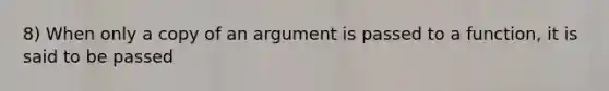 8) When only a copy of an argument is passed to a function, it is said to be passed