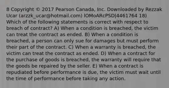 8 Copyright © 2017 Pearson Canada, Inc. Downloaded by Rezzak Ucar (arzzk_ucar@hotmail.com) lOMoARcPSD|4461764 18) Which of the following statements is correct with respect to breach of contract? A) When a condition is breached, the victim can treat the contract as ended. B) When a condition is breached, a person can only sue for damages but must perform their part of the contract. C) When a warranty is breached, the victim can treat the contract as ended. D) When a contract for the purchase of goods is breached, the warranty will require that the goods be repaired by the seller. E) When a contract is repudiated before performance is due, the victim must wait until the time of performance before taking any action.