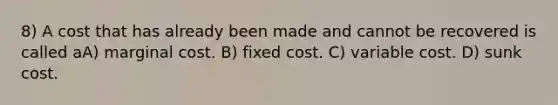 8) A cost that has already been made and cannot be recovered is called aA) marginal cost. B) fixed cost. C) variable cost. D) sunk cost.