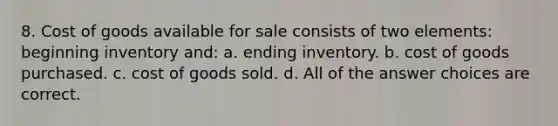 8. Cost of goods available for sale consists of two elements: beginning inventory and: a. ending inventory. b. cost of goods purchased. c. cost of goods sold. d. All of the answer choices are correct.