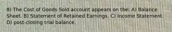 8) The Cost of Goods Sold account appears on the: A) Balance Sheet. B) Statement of Retained Earnings. C) Income Statement. D) post-closing trial balance.