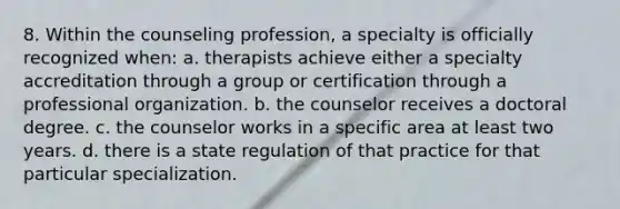 8. Within the counseling profession, a specialty is officially recognized when: a. therapists achieve either a specialty accreditation through a group or certification through a professional organization. b. the counselor receives a doctoral degree. c. the counselor works in a specific area at least two years. d. there is a state regulation of that practice for that particular specialization.