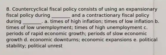 8. Countercyclical fiscal policy consists of using an expansionary fiscal policy during ________ and a contractionary fiscal policy during ________. a. times of high inflation; times of low inflation b. times of low unemployment; times of high unemployment c. periods of rapid economic growth; periods of slow economic growth d. economic downturns; economic expansions e. political stability; political unrest