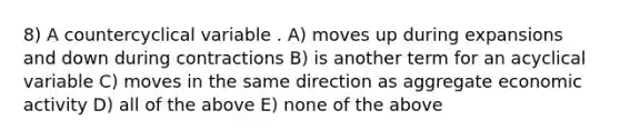 8) A countercyclical variable . A) moves up during expansions and down during contractions B) is another term for an acyclical variable C) moves in the same direction as aggregate economic activity D) all of the above E) none of the above