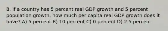 8. If a country has 5 percent real GDP growth and 5 percent population growth, how much per capita real GDP growth does it have? A) 5 percent B) 10 percent C) 0 percent D) 2.5 percent