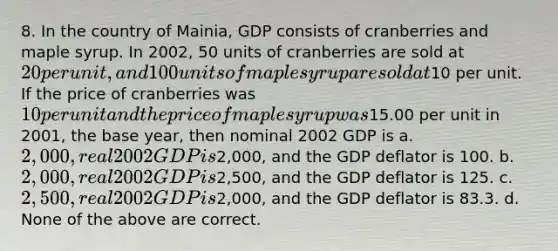 8. In the country of Mainia, GDP consists of cranberries and maple syrup. In 2002, 50 units of cranberries are sold at 20 per unit, and 100 units of maple syrup are sold at10 per unit. If the price of cranberries was 10 per unit and the price of maple syrup was15.00 per unit in 2001, the base year, then nominal 2002 GDP is a. 2,000, real 2002 GDP is2,000, and the GDP deflator is 100. b. 2,000, real 2002 GDP is2,500, and the GDP deflator is 125. c. 2,500, real 2002 GDP is2,000, and the GDP deflator is 83.3. d. None of the above are correct.