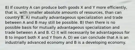 8) If country A can produce both goods X and Y more efficiently, that is, with smaller absolute amounts of resources, than can country B, A) mutually advantageous specialization and trade between A and B may still be possible. B) then there is no possible basis for mutually advantageous specialization and trade between A and B. C) it will necessarily be advantageous for B to import both X and Y from A. D) we can conclude that A is an industrially advanced economy and B is a developing economy.