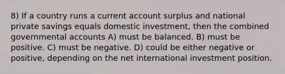 8) If a country runs a current account surplus and national private savings equals domestic investment, then the combined governmental accounts A) must be balanced. B) must be positive. C) must be negative. D) could be either negative or positive, depending on the net international investment position.