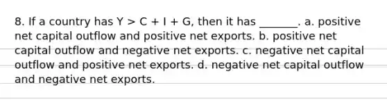 8. If a country has Y > C + I + G, then it has _______. a. positive net capital outflow and positive net exports. b. positive net capital outflow and negative net exports. c. negative net capital outflow and positive net exports. d. negative net capital outflow and negative net exports.