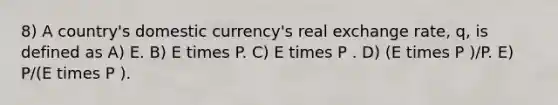 8) A country's domestic currency's real exchange rate, q, is defined as A) E. B) E times P. C) E times P . D) (E times P )/P. E) P/(E times P ).