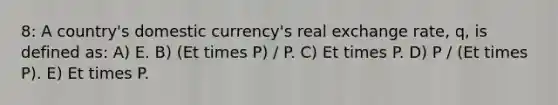 8: A country's domestic currency's real exchange rate, q, is defined as: A) E. B) (Et times P) / P. C) Et times P. D) P / (Et times P). E) Et times P.